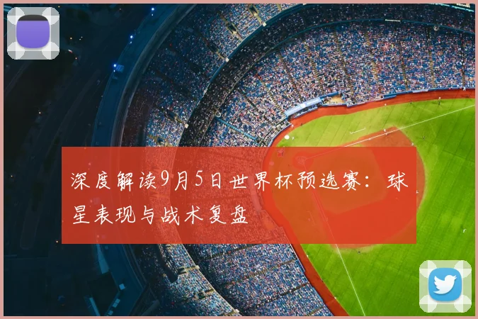 深度解读9月5日世界杯预选赛：球星表现与战术复盘