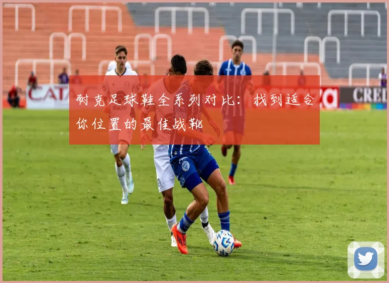 耐克足球鞋全系列对比：找到适合你位置的最佳战靴