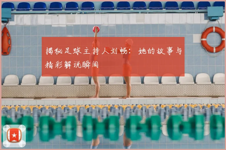 揭秘足球主持人刘畅：她的故事与精彩解说瞬间