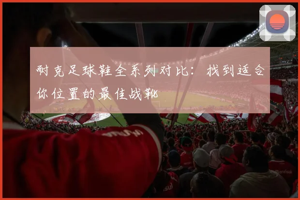 耐克足球鞋全系列对比：找到适合你位置的最佳战靴