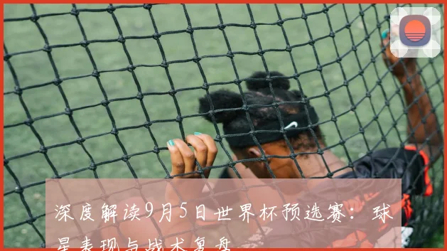 深度解读9月5日世界杯预选赛：球星表现与战术复盘