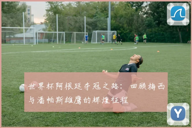 世界杯阿根廷夺冠之路：回顾梅西与潘帕斯雄鹰的辉煌征程